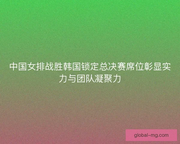 中国女排战胜韩国锁定总决赛席位彰显实力与团队凝聚力