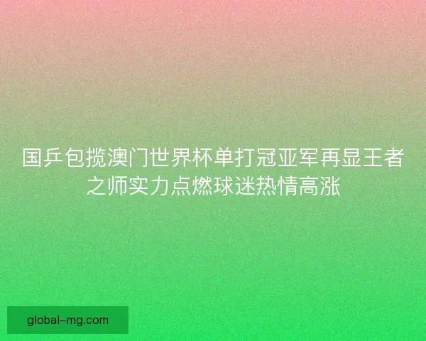 国乒包揽澳门世界杯单打冠亚军再显王者之师实力点燃球迷热情高涨