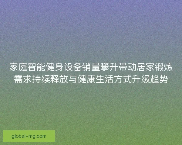 家庭智能健身设备销量攀升带动居家锻炼需求持续释放与健康生活方式升级趋势