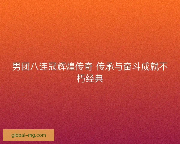 男团八连冠辉煌传奇 传承与奋斗成就不朽经典