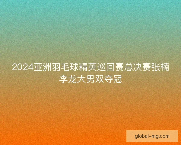 2024亚洲羽毛球精英巡回赛总决赛张楠李龙大男双夺冠 2024亚洲羽毛球精英巡回赛总决赛张楠李龙大男双夺冠