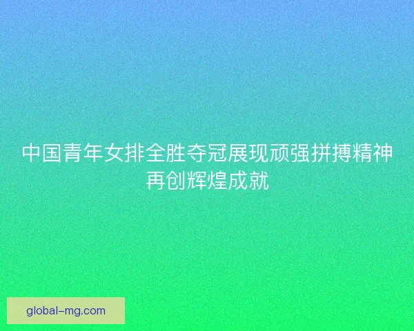 中国青年女排全胜夺冠展现顽强拼搏精神再创辉煌成就 中国青年女排全胜夺冠展现顽强拼搏精神再创辉煌成就