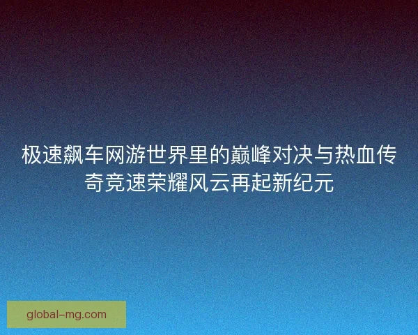 极速飙车网游世界里的巅峰对决与热血传奇竞速荣耀风云再起新纪元