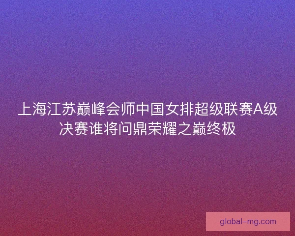 上海江苏巅峰会师中国女排超级联赛A级决赛谁将问鼎荣耀之巅终极