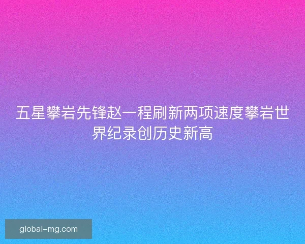 五星攀岩先锋赵一程刷新两项速度攀岩世界纪录创历史新高 五星攀岩先锋赵一程刷新两项速度攀岩世界纪录创历史新高