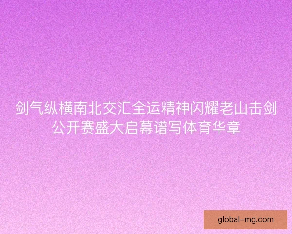 剑气纵横南北交汇全运精神闪耀老山击剑公开赛盛大启幕谱写体育华章