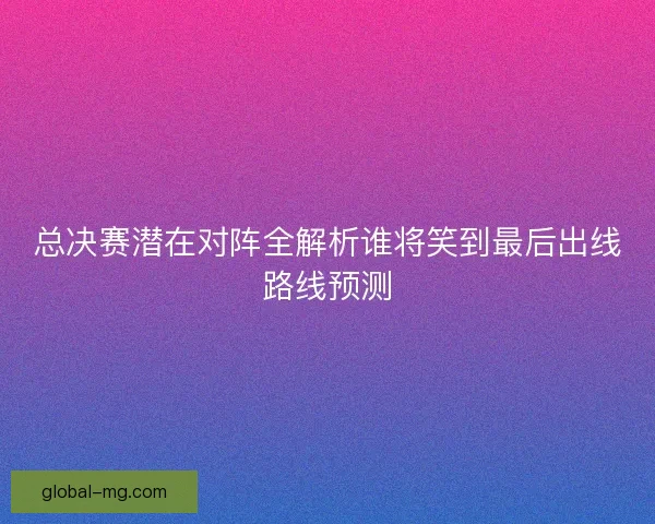 总决赛潜在对阵全解析谁将笑到最后出线路线预测 总决赛潜在对阵全解析谁将笑到最后出线路线预测