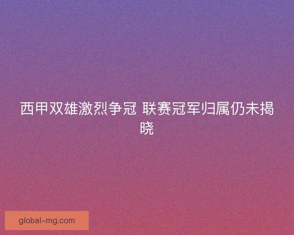 西甲双雄激烈争冠 联赛冠军归属仍未揭晓