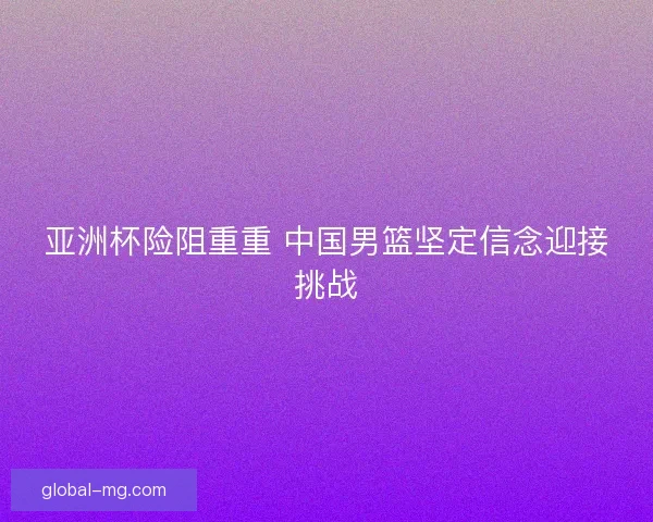 亚洲杯险阻重重 中国男篮坚定信念迎接挑战 亚洲杯险阻重重 中国男篮坚定信念迎接挑战