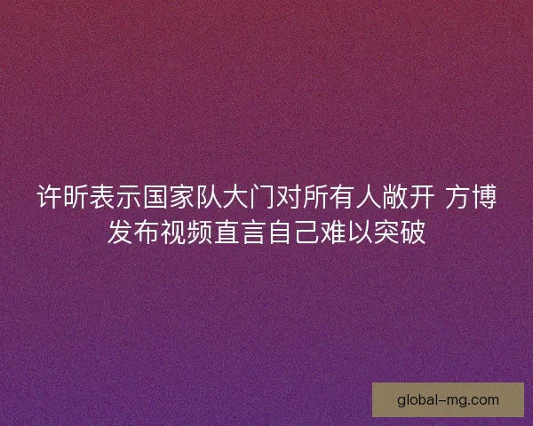 许昕表示国家队大门对所有人敞开 方博发布视频直言自己难以突破 许昕表示国家队大门对所有人敞开 方博发布视频直言自己难以突破