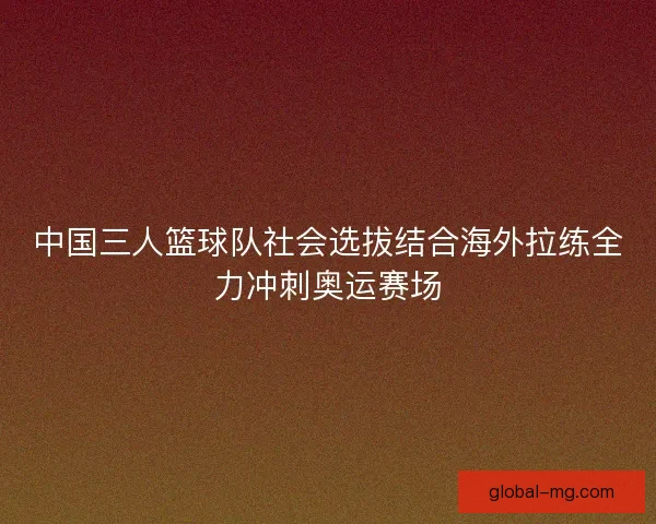 中国三人篮球队社会选拔结合海外拉练全力冲刺奥运赛场