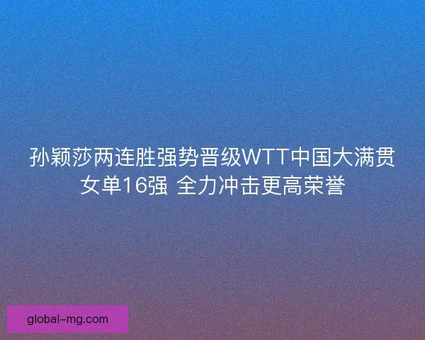 孙颖莎两连胜强势晋级WTT中国大满贯女单16强 全力冲击更高荣誉 孙颖莎两连胜强势晋级WTT中国大满贯女单16强 全力冲击更高荣誉