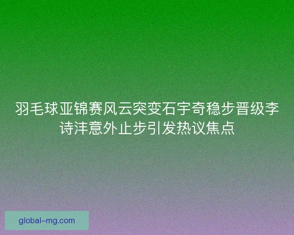 羽毛球亚锦赛风云突变石宇奇稳步晋级李诗沣意外止步引发热议焦点 羽毛球亚锦赛风云突变石宇奇稳步晋级李诗沣意外止步引发热议焦点