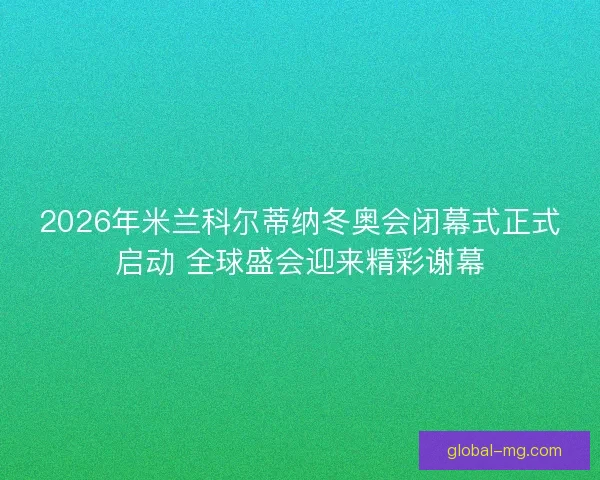 2026年米兰科尔蒂纳冬奥会闭幕式正式启动 全球盛会迎来精彩谢幕 2026年米兰科尔蒂纳冬奥会闭幕式正式启动 全球盛会迎来精彩谢幕