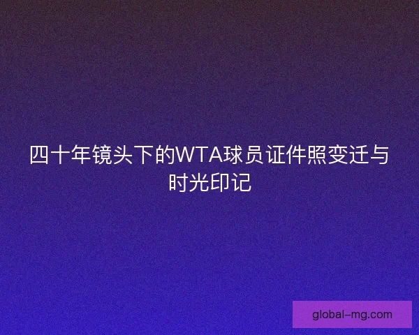 四十年镜头下的WTA球员证件照变迁与时光印记 四十年镜头下的WTA球员证件照变迁与时光印记