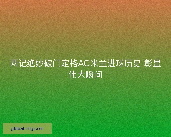 两记绝妙破门定格AC米兰进球历史 彰显伟大瞬间 两记绝妙破门定格AC米兰进球历史 彰显伟大瞬间
