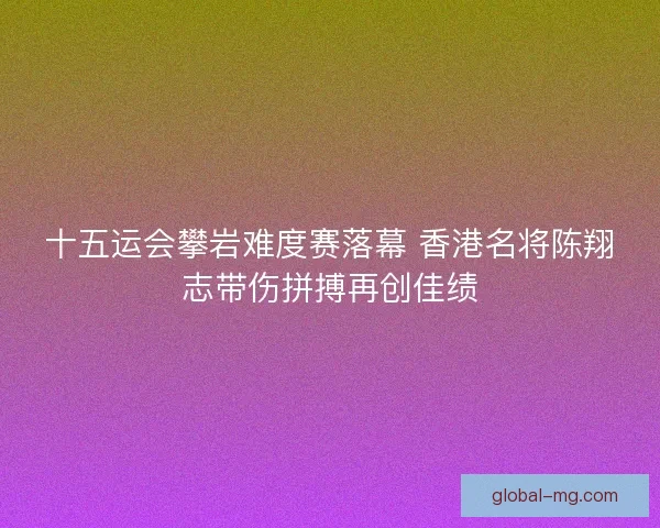 十五运会攀岩难度赛落幕 香港名将陈翔志带伤拼搏再创佳绩 十五运会攀岩难度赛落幕 香港名将陈翔志带伤拼搏再创佳绩